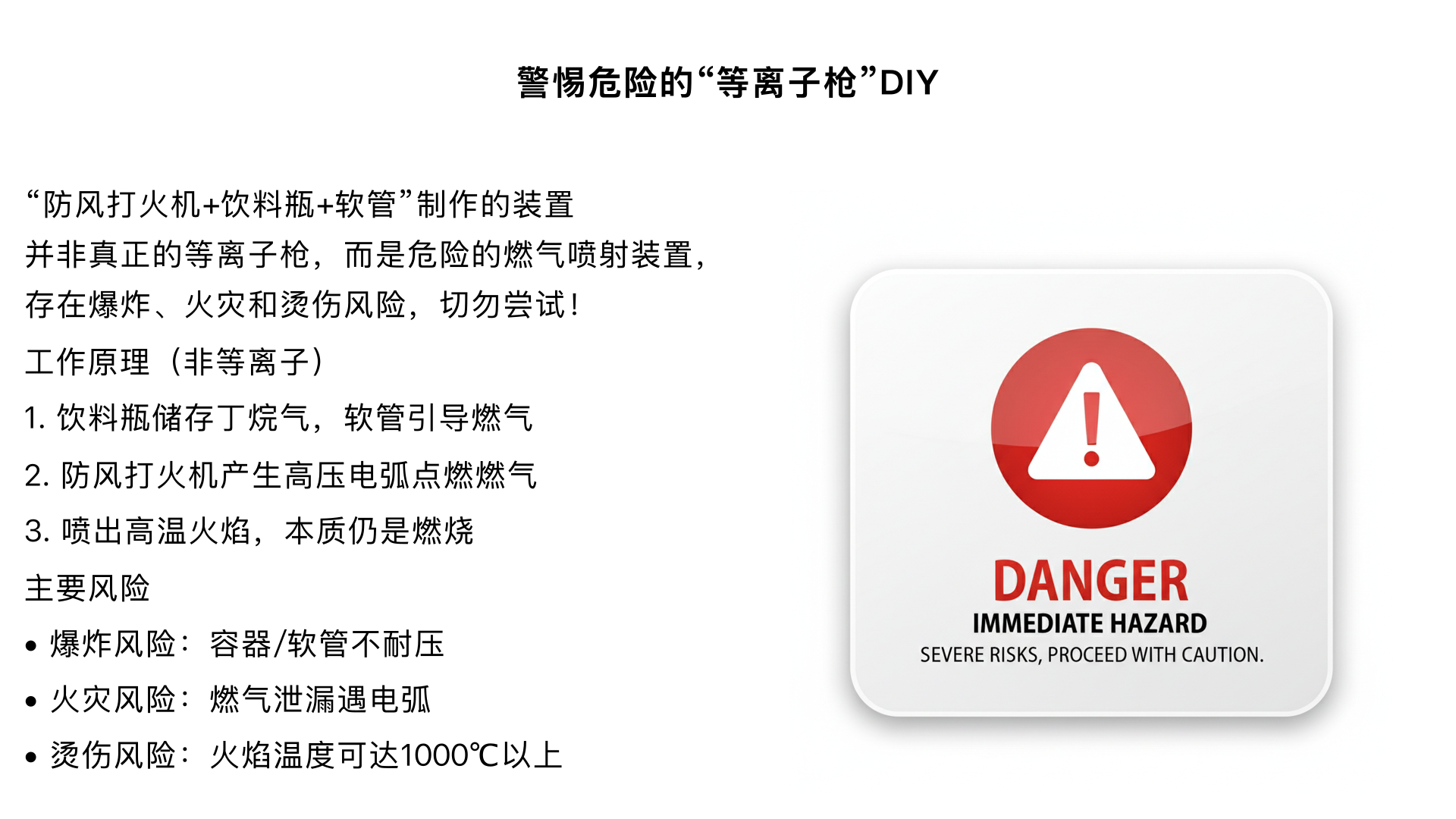 提到的 “防风打火机 + 饮料瓶 + 软管” 制作的装置并非真正的等离子枪，其本质是利用防风打火机的高压电弧，通过简易结构引导燃气燃烧或产生局部高温，属于危险的 DIY 装置，存在严重的火灾、爆炸和烫伤风险，绝对不建议尝试制作或使用。
一、装置的 “工作” 原理（非等离子技术）
该装置的核心是防风打火机的高压点火系统，而非真正的等离子体技术，具体过程如下：
燃气供给：饮料瓶作为简易容器，可能被用来储存打火机的丁烷气（或其他易燃气体），通过软管将气体引导至点火端。
高压点火：防风打火机内置高压电子点火器，按下开关时会产生 1 万伏以上的高压电弧。这个电弧的作用是点燃软管输送的燃气，而非产生等离子体。
火焰 / 高温输出：点燃的燃气通过软管末端喷出，形成集中的火焰或高温气流，看起来可能有 “喷射” 效果，但本质是燃气燃烧，与等离子体无关。
二、关键风险提示（必须重视）
该装置没有任何安全设计，属于极度危险的 DIY 制品，主要风险包括：
爆炸风险：饮料瓶、软管并非耐压容器，储存或输送易燃气体时，遇高压、高温或电弧极易发生爆炸，导致碎片飞溅伤人。
火灾风险：丁烷等燃气属于高度易燃气体，泄漏后遇电弧或高温会瞬间起火，可能引发大面积火灾。
烫伤 / 灼伤风险：装置喷出的火焰温度可达 1000℃以上，直接接触会造成严重烫伤，电弧也可能电击人体。
三、关于 “等离子体” 的正确认知
真正的等离子体是物质的第四态（不同于固态、液态、气态），需要极高温度（如数千至数万摄氏度）或强电场才能使气体电离形成，常见于闪电、电焊弧光、等离子切割机等场景。你描述的装置完全不具备产生等离子体的条件，其所谓的 “效果” 只是燃气燃烧的假象，切勿被误导而尝试制作，以免造成人身伤害或财产损失。
为了你的安全，建议远离此类危险的 DIY 行为。如果对等离子技术感兴趣，可以通过科普书籍、正规实验课程等安全途径学习，要不要我帮你整理一份基础等离子体知识的科普清单？
可以，帮我整理下
这份基础等离子体知识科普清单会从概念、常见场景、核心特性到安全提示逐步展开，帮你快速建立对等离子体的科学认知。
一、核心概念：什么是等离子体？
等离子体是物质除固态、液态、气态之外的第四种形态，也被称为 “电浆”。
它由大量自由移动的带电粒子（正离子、电子）和中性粒子组成，整体呈电中性，但具有很强的导电性和受电磁场影响的特性。
形成条件：需要通过高温（如数千至数万摄氏度）、强电场或高能辐射，使气体分子中的电子脱离原子核束缚，即 “电离” 后形成。
二、生活中常见的等离子体场景
不用刻意寻找，很多日常现象或工具都与等离子体相关，具体包括：
自然现象：闪电、极光、流星尾迹、火焰外层（如燃气灶火焰顶端）。
日常工具：电焊的电弧、防风打火机的点火电弧、等离子切割机的高温射流。
科技设备：荧光灯 / 霓虹灯内部的气体放电、等离子电视的显示面板、医院的等离子消毒设备。
三、等离子体的 3 个关键特性
导电性强：因含有大量自由电荷，等离子体是优良导体，能被电磁场控制运动轨迹，这也是等离子切割机、核聚变实验的核心原理。
高温特性：多数等离子体温度极高，如核聚变等离子体温度可达上亿摄氏度，工业用等离子体（如切割）温度也能达到 1 万 - 3 万摄氏度，可用于金属切割、焊接或材料提纯。
化学活性高：高温和自由电荷会让等离子体具有极强的化学反应能力，可用于废气处理（分解有害气体）、材料表面改性（如让塑料表面更易粘接）。
四、安全提示：远离危险的 “伪等离子” DIY
前文提到的 “打火机 + 饮料瓶” 装置，本质是燃气燃烧，与等离子体无关，且存在爆炸、火灾风险，绝对禁止尝试。
接触工业级等离子设备（如等离子切割机）时，必须佩戴专业防护装备（耐高温手套、护目镜），避免直接接触高温射流或电弧，防止烫伤、电击。