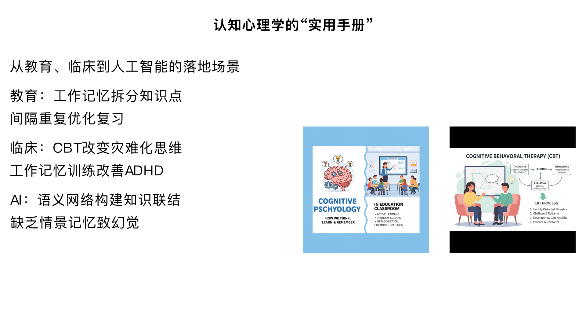 7.3：认知心理学的 “实用手册”—— 从教育、临床到人工智能的落地场景
核心内容：分领域解析应用案例 —— 教育（基于工作记忆容量拆分知识点，如 “将‘微积分’拆分为‘极限→导数→积分’”；用 “间隔重复” 优化复习计划）、临床（认知行为疗法 CBT 通过改变 “灾难化思维” 缓解焦虑；工作记忆训练改善 ADHD 症状）、人工智能（大语言模型借鉴 “语义网络” 构建知识联结，但缺乏 “情景记忆” 导致 “幻觉”）。
小组报告：每组聚焦一个领域，展示 1 个具体应用案例（如 “某学校用认知策略提升阅读成绩”“某 APP 用认知训练改善记忆力”），分析其背后的认知理论。