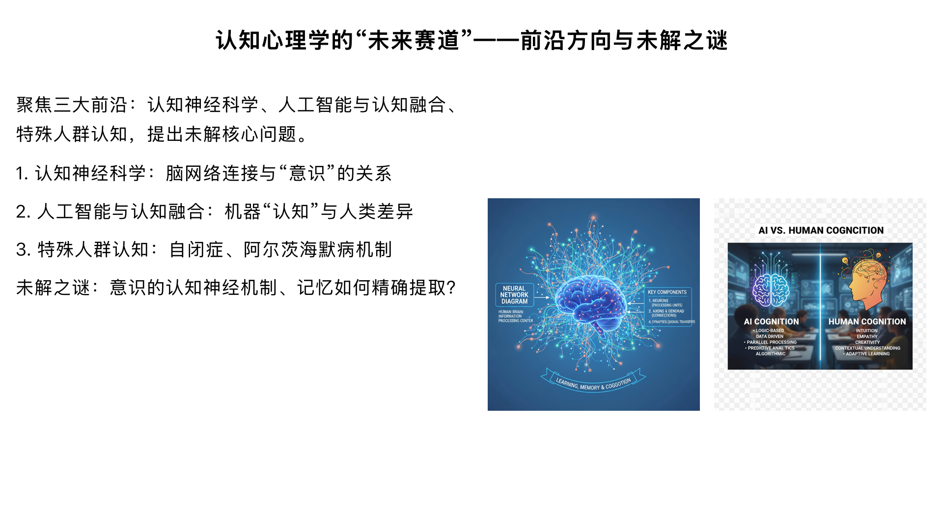 8.2：认知心理学的 “未来赛道”—— 前沿方向与未解之谜
核心内容：聚焦三大前沿 —— 认知神经科学（脑网络连接与 “意识” 的关系，如 “默认模式网络与自我认知”）、人工智能与认知融合（机器 “认知” 与人类认知的本质差异，如 “是否具备‘理解’能力”）、特殊人群认知（自闭症患者的 “社会认知缺陷” 机制、阿尔茨海默病的 “记忆衰退” 神经基础），提出当前未解决的核心问题（如 “意识的认知神经机制”“记忆如何精确提取”）。
拓展：推荐前沿资源（如《Nature Human Behaviour》认知专栏、MIT 认知科学实验室官网），鼓励学生结合兴趣深入研究。