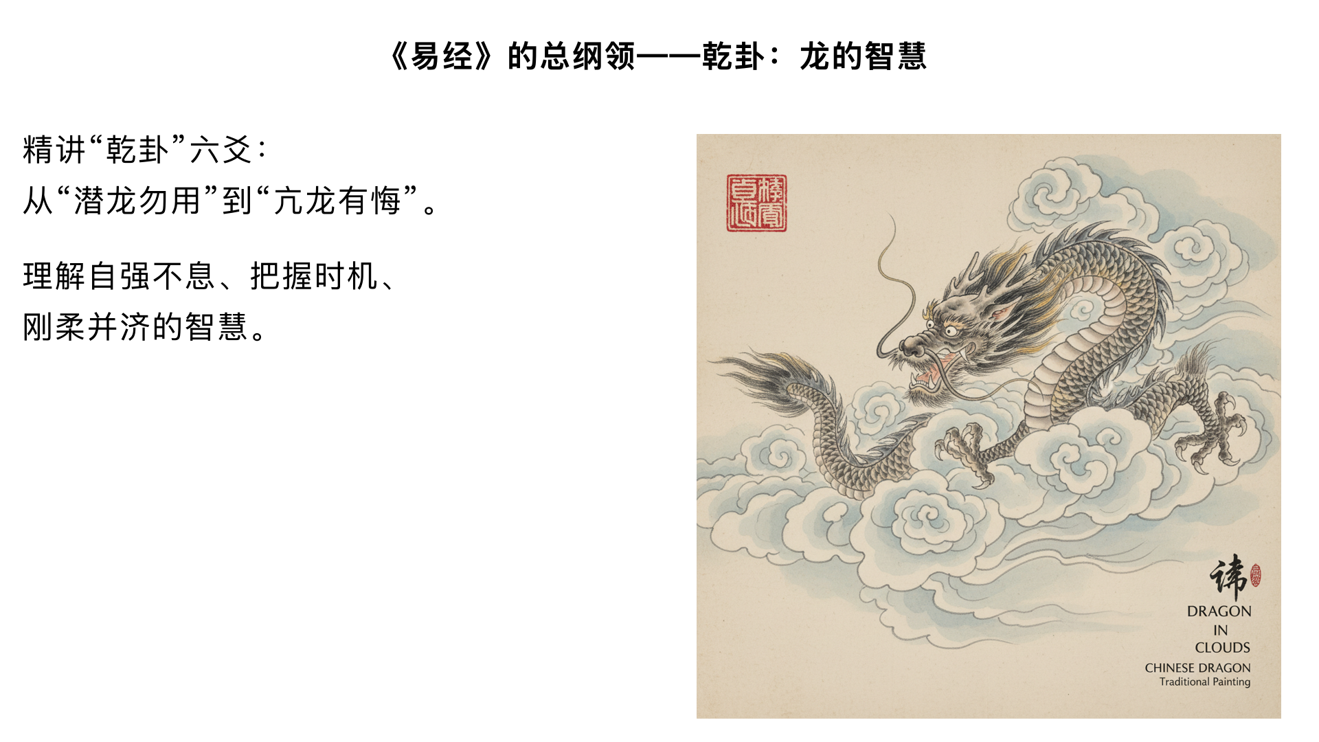 第13课：《易经》的总纲领——乾卦：龙的智慧

主要内容：

精讲“乾卦”六爻：从“潜龙勿用”到“亢龙有悔”。

理解自强不息、把握时机、刚柔并济的智慧。