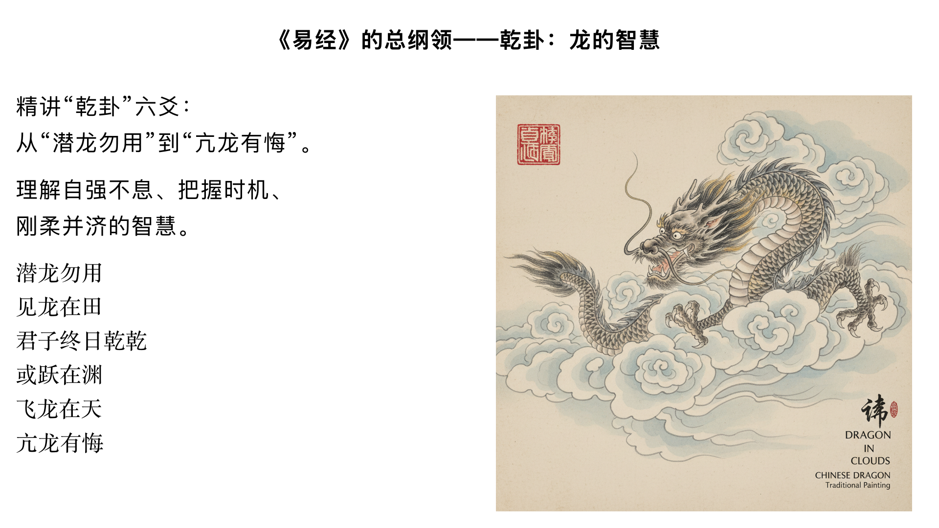 《易经入门》13、《易经》的总纲领——乾卦：龙的智慧 主要内容： 精讲“乾卦”六爻：从“潜龙勿用”到“亢龙有悔”。 理解自强不息、把握时机、刚柔并济的智慧。