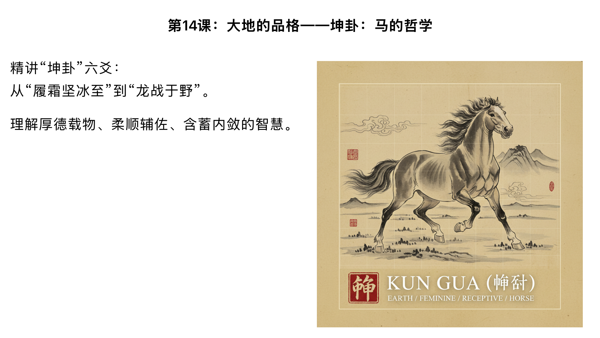 第14课：大地的品格——坤卦：马的哲学

主要内容：

精讲“坤卦”六爻：从“履霜坚冰至”到“龙战于野”。

理解厚德载物、柔顺辅佐、含蓄内敛的智慧。