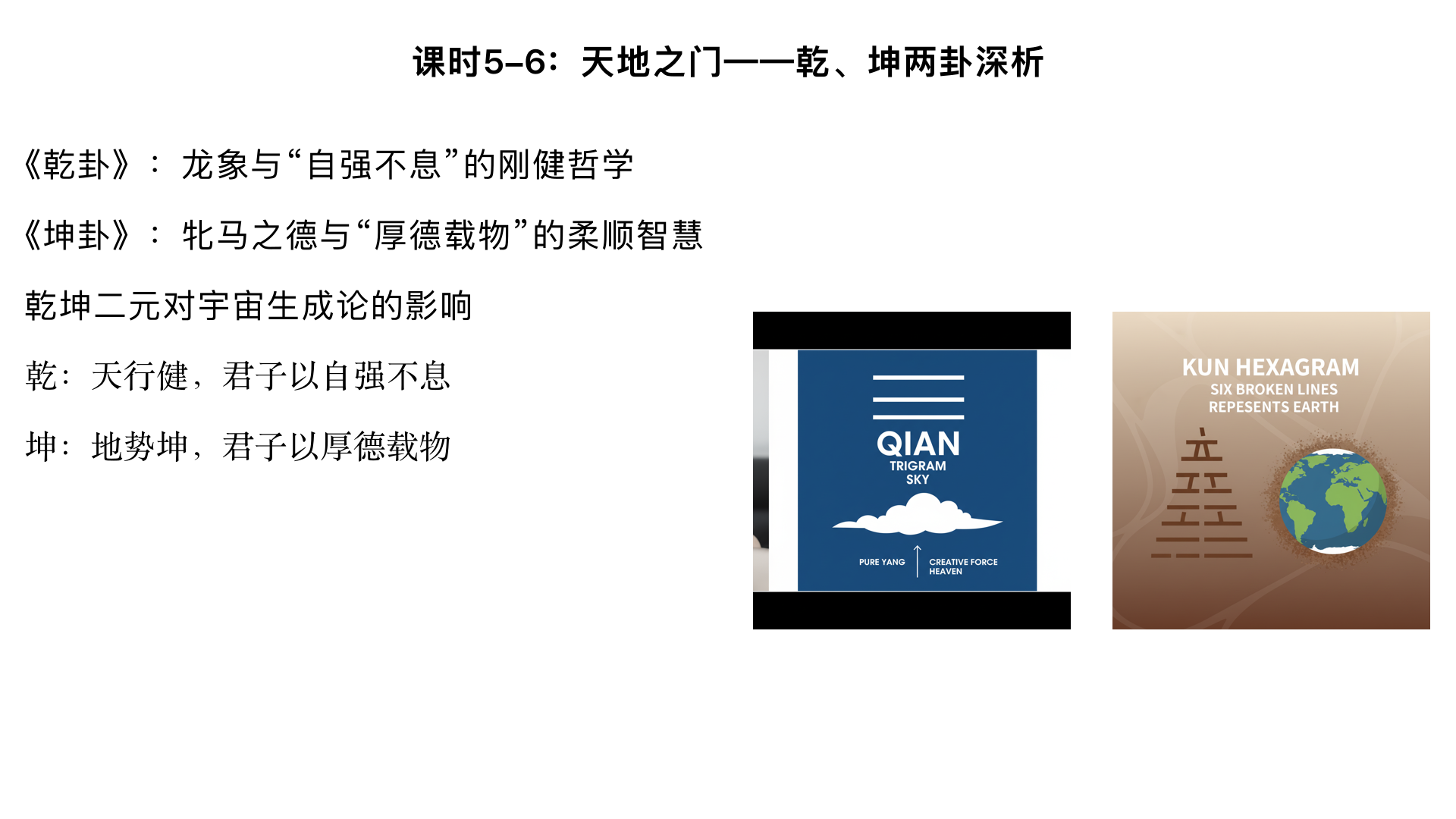 课时5-6：天地之门——乾、坤两卦深析
主要内容：

《乾卦》：龙象与“自强不息”的刚健哲学

《坤卦》：牝马之德与“厚德载物”的柔顺智慧

乾坤二元对宇宙生成论的影响