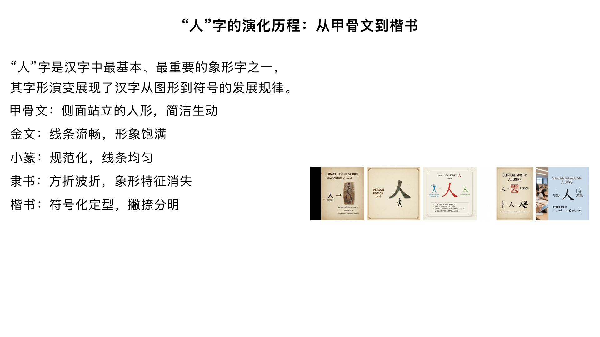 "人" 字的演化历程：从甲骨文到楷书
"人" 字是汉字中最基本、最重要的象形字之一，其字形演变展现了汉字从图形到符号的发展规律。
一、甲骨文时期（约前 1600 - 前 1000 年）
字形特点：像侧面站立的人形，头部朝上，手臂下垂，身体和腿呈弯曲状，整体简洁而生动。
形象来源：描绘人侧面垂臂直立的状态，强调人的直立行走特征
造字意图：突出 "躬身垂臂的劳动者" 形象，体现人能制造和使用工具的特性
写法多样：方向可左可右，形态略有差异，但基本结构一致
二、金文时期（约前 1046 - 前 221 年）
字形特点：基本承续甲骨文字形，但线条更流畅规整，形象更饱满。
载体转变：铸刻在青铜器上，用于祭祀、铭记功德，又称 "钟鼎文"
形态变化：保留侧面人形，但笔画开始圆润化，结构更加稳定
典型实例：西周中期 "王人方臼輔甗"、西周晚期 "虢叔盨" 等青铜器铭文
三、篆书时期（主要为小篆，秦代）
字形特点：进一步规范化，线条均匀流畅，将甲骨文、金文的左面部件（下垂的手形）延长。
官方标准化：秦始皇统一文字时推行的标准字体，又称 "秦篆"
形象演变：
突出 "弯腰垂臂、脸朝黄土背朝天" 的劳作形象
象形意义减弱，字形更稳定，实用性增强
结构对称：上部为 "一"（头部），下部为 "|+"（身体和手臂）
四、隶书时期（汉代，前 202-220 年）
字形特点：
关键转折点：将篆书的曲线笔画改为方折，标志汉字从刻画向书写的革命性变革
笔画特征：
出现 "蚕头燕尾" 的波折，左撇右捺如迈步前行
侧立人形简化为两笔（撇捺结构），象形特征基本消失
整体字形稍扁，体现 "八分书" 特点
五、楷书时期（魏晋以后至今）
字形特点：
最终定型：完全符号化，形成今天我们熟悉的 "人" 字（一撇一捺）
笔画规范：
撇短捺长，撇轻捺重，撇高捺低
起笔有顿，收笔有力，讲究横平竖直
更像人直立跨步行走的姿态，而非侧立
演化规律总结
1. 形态简化：从具象的人形（多笔画）→ 抽象的符号（两笔），符合汉字简化趋势
2. 笔画特征变化：
甲骨文：直笔为主，棱角分明，因刻写工具限制
金文：线条流畅，圆转增多，因铸造工艺影响
小篆：均匀对称，婉转圆润，官方规范要求
隶书：方折明显，波磔突出，书写便捷需求
楷书：规整稳定，撇捺分明，实用性与艺术性平衡
3. 文化内涵演变：
甲骨金文：强调人的劳动本质和直立特性
小篆：突出 "天地之性最贵者" 的哲学意义
隶楷：符号化后更注重结构美学，体现 "相互支撑" 的人文精神
"人" 字演变的文化启示
一个简单的 "人" 字，历经数千年演变，始终保持着 "撇捺相依" 的基本结构，象征着人与人之间相互依存的关系，也体现了中华文化中 "以人为本" 的核心价值观。
从甲骨文到楷书，"人" 字的演化不仅是字形的变化，更是中华文明发展的缩影，展现了汉字作为文化载体的强大生命力。
