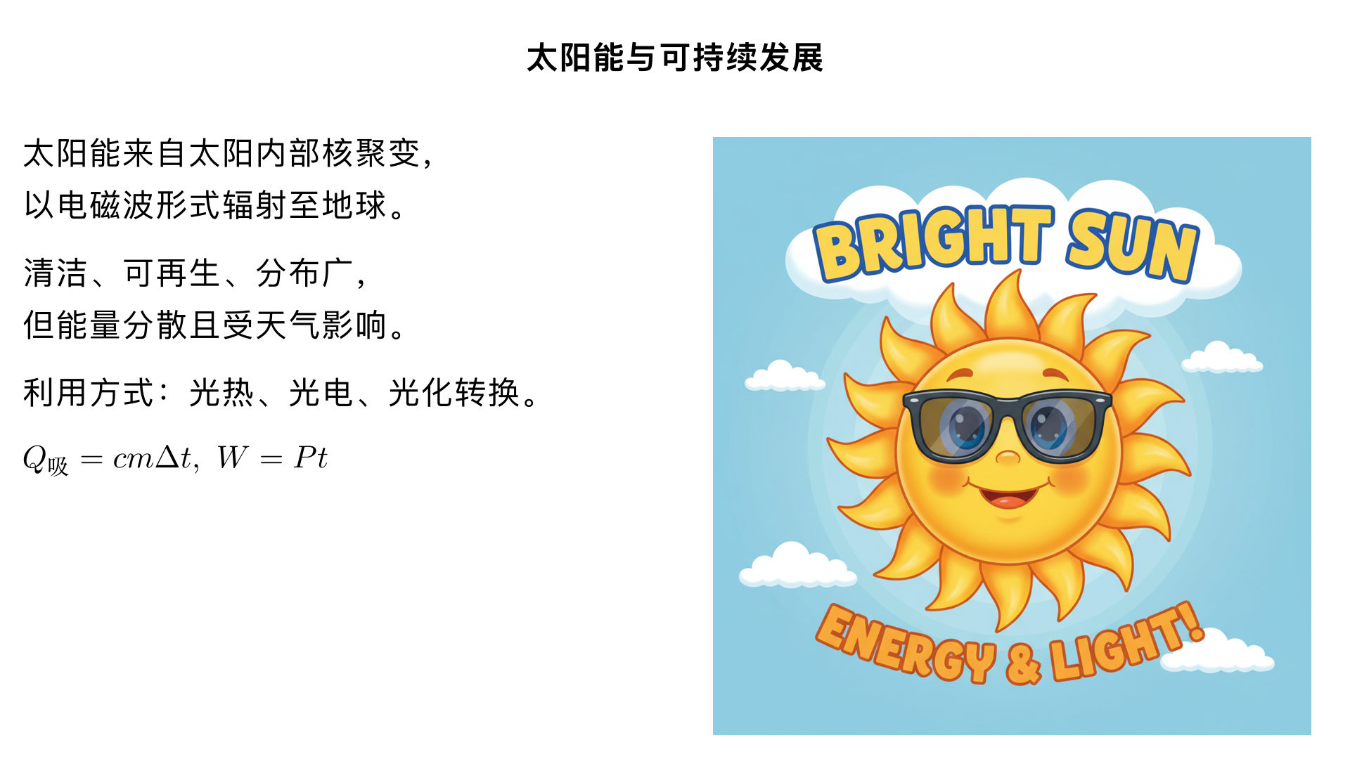 九年级物理 / 能源与可持续发展 / 太阳能
一、太阳能的来源与本质（核心知识点）
1. 能量源头
太阳能来自太阳内部的 核聚变反应：太阳核心处的氢原子核在极高温度和压强下，聚变成氦原子核，同时释放出巨大的核能（核能以电磁波形式向外辐射）。
太阳每秒钟辐射到地球的能量约相当于燃烧 500 亿吨煤产生的能量，是地球最主要的能量来源。
2. 能量形式
太阳辐射到地球的能量主要以 光（可见光、红外线、紫外线等电磁波） 的形式存在，包含光能和热能（红外线携带大量热能）。
二、太阳能的特点（重点区分优缺点）
1. 优点（可再生能源的典型优势）
清洁无污染：利用过程中不排放二氧化碳、二氧化硫等有害气体，也不产生废渣、废水，不会造成环境污染。
可再生、取之不尽：太阳的寿命约为 100 亿年，目前处于稳定期，人类可长期利用。
总量巨大：到达地球表面的太阳能总量远大于人类目前的能源需求，潜力无限。
分布广泛：几乎遍布地球各个角落，无需长途运输，尤其适合偏远地区使用。
2. 缺点（限制大规模推广的关键因素）
能量分散：单位面积上接收的太阳能功率较小（例如地面 1 平方米面积每秒接收的太阳能约 1.0×10³W），需要较大的收集装置。
受天气和时间影响大：白天有阳光时才能利用，夜晚、阴天、雨天会导致能量供应不稳定。
转换效率较低：目前主流的太阳能利用技术（光热、光电）转换效率有限（光电转换效率约 15%-25%，光热转换效率约 50%-70%）。
储存困难：太阳能的间歇性需要配套储能设备（如蓄电池），但储能成本较高。
三、太阳能的利用方式（核心应用，分三类讲解）
1. 光热转换（将太阳能转化为内能）
原理：
通过集热器吸收太阳辐射的热能，加热工质（如水、空气），直接利用或储存起来。
常见设备与应用：
太阳能热水器：家庭常用，由集热管（核心部件，真空双层玻璃管，内壁涂吸热材料）、水箱、支架组成。集热管吸收太阳能加热管内的水，热水因密度小上升到水箱，冷水补充，形成自然循环。
太阳能供暖系统：用于建筑供暖，通过集热器加热水，再通过管道将热水输送到室内暖气片或地暖。
太阳能灶：分为聚光式（凹面镜聚光，使焦点处温度升高，可用于做饭、烧水）和箱式（类似保温箱，通过黑色内壁吸收热能）。
2. 光电转换（将太阳能转化为电能）
原理：
利用 半导体的光电效应：当太阳光照射到半导体材料（如硅）上时，半导体中的电子吸收光子能量，挣脱原子核束缚，形成自由电子和空穴，在电路中形成电流。
常见设备与应用：
太阳能电池（光伏电池）：单个太阳能电池的电压约 0.5V，实际使用时需将多个电池串联、并联组成 太阳能电池板，提高电压和功率。
实际应用：太阳能路灯（电池板白天充电，蓄电池夜晚供电）、太阳能汽车、太阳能电站（集中式光伏电站，大规模发电并入电网）、人造卫星 / 太空探测器的能源供应（太空中无其他能源，太阳能电池板是唯一选择）。
3. 光化转换（将太阳能转化为化学能）
原理：
利用太阳能引发化学反应，将能量储存为化学能，需时释放。
常见形式：
自然过程：植物的光合作用（二氧化碳 + 水→有机物 + 氧气），将太阳能转化为有机物中的化学能，是地球上所有生物能量的最终来源。
人工应用：太阳能制氢（利用太阳能分解水生成氢气和氧气，氢气可作为清洁燃料储存和使用）、太阳能合成燃料等（目前处于研发推广阶段）。
四、太阳能与可持续发展（单元主题关联）
应对能源危机：化石能源（煤、石油、天然气）是不可再生能源，储量有限且面临枯竭；太阳能作为可再生能源，能长期稳定供应，缓解能源短缺问题。
保护环境：化石能源燃烧会产生大量温室气体（导致全球变暖）、有害气体（导致酸雨）和废渣，污染环境；太阳能的清洁利用可减少污染物排放，助力 “碳中和” 目标，保护生态平衡。
促进能源结构转型：推广太阳能的利用，能降低对化石能源的依赖，构建 “可再生能源为主、化石能源为辅” 的新型能源结构，实现能源可持续发展。
五、易错点与重难点突破
1. 易错点辨析
❌ 误区 1：太阳能电池将太阳能转化为内能（或热能）。
✅ 正解：太阳能电池是光电转换，转化为电能；太阳能热水器才是光热转换，转化为内能。
❌ 误区 2：太阳能是绝对无污染的能源。
✅ 正解：太阳能利用过程无污染，但太阳能电池板、集热器的生产过程（如开采原料、加工制造）会消耗少量能源并产生微量污染物，只是污染远小于化石能源。
❌ 误区 3：太阳能的能量来自太阳内部的核裂变。
✅ 正解：太阳内部是核聚变（氢核聚变成氦核），核裂变是核电站、原子弹的能量来源（铀核分裂）。
2. 重难点突破
核心公式（结合电功率、热量计算）：
① 光热转换：吸收的太阳能 
Q 
吸
​
 =cmΔt
（
c
 为工质比热容，
m
 为质量，
Δt
 为温度变化）；
② 光电转换：产生的电能 
W=Pt
（
P
 为太阳能电池板的实际功率，
t
 为光照时间），转换效率 
η= 
E 
太阳
​
 
W
​
 ×100%
（
E 
太阳
​
 
 为照射到电池板的太阳能总量）。