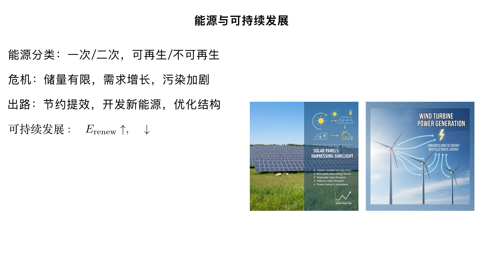 九年级物理 / 能源与可持续发展 / 能源与可持续发展
一、核心知识点（结构化梳理）
（一）能源的分类
分类标准	具体类型	定义与实例
按产生方式	一次能源	直接从自然界获取，未经加工转换（如化石能源、太阳能、风能、水能、核能、地热能）
二次能源	由一次能源转换而来（如电能、汽油、柴油、沼气）
按是否可再生	可再生能源	短期内可从自然界源源不断得到（如太阳能、风能、水能、生物质能、地热能）
不可再生能源	短期内无法再生，储量有限（如化石能源：煤、石油、天然气；核能：铀矿）
按利用技术成熟度	常规能源	传统且广泛使用（如化石能源、水能）
新能源	近年开发或未广泛使用（如太阳能、风能、核能、潮汐能、氢能）
（二）能源危机与环境问题
能源危机的原因：
化石能源储量有限，开采难度增大、成本上升；
全球能源需求持续增长（人口增长、工业发展、科技进步）。
能源利用带来的环境问题：
化石能源燃烧：排放 CO₂（温室效应）、SO₂/NOₓ（酸雨）、烟尘（空气污染）；
核能利用：核废料处理不当会造成放射性污染；
水能开发：可能破坏生态环境（如影响鱼类洄游、改变流域气候）。
（三）可持续发展的核心思想
满足当代人需求的同时，不损害后代人满足其需求的能力；
关键：合理开发和利用能源，节约能源，开发新能源，保护生态环境。
（四）实现能源可持续发展的途径
节约能源（提高能源利用率）：
工业：改进生产工艺，使用节能设备；
生活：随手关灯、使用节能电器（如 LED 灯、变频空调）、绿色出行（步行、骑行、公共交通）。
开发新能源（替代不可再生能源）：
新能源类型	原理与应用	优点	缺点
太阳能	光热转换（太阳能热水器）、光电转换（太阳能电池板）	清洁、无污染、可再生	受天气影响大、能量密度低
风能	风力带动风车叶片旋转，驱动发电机发电（风力发电场）	清洁、可再生、成本较低	受地域和风速影响大、噪声污染
水能	水流势能转化为电能（水电站）	清洁、可再生、发电稳定	影响生态环境、选址受限
核能	核裂变（核电站：铀核在中子轰击下分裂，释放大量能量）	能量密度极高、污染小	核废料处理难、存在安全风险
生物质能	利用动植物遗体、粪便等发酵产生沼气，或直接燃烧发电	可再生、废弃物利用	能量密度低、可能占用耕地
地热能	利用地下热水或蒸汽发电、供暖（如温泉、地热电站）	清洁、稳定、可再生	选址受限（仅分布在板块交界处）
能源结构优化：
减少化石能源占比，增加可再生能源和清洁能源的使用比例（如我国 “双碳” 目标：2030 年前碳达峰，2060 年前碳中和）。
加强国际合作：
共享能源技术、共同应对全球环境问题（如《巴黎协定》）。