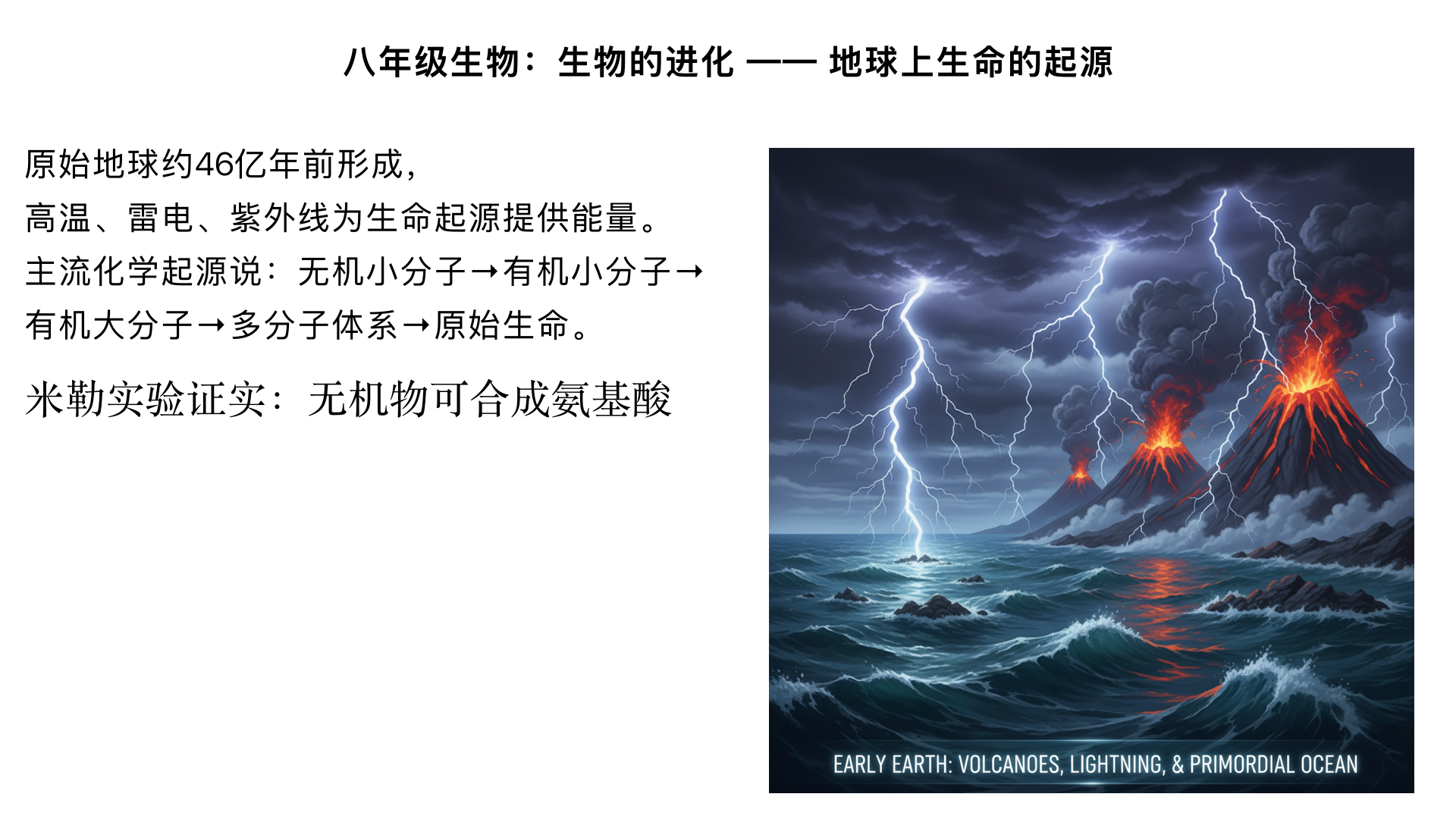 八年级生物：生物的进化 —— 地球上生命的起源
一、学习目标
描述原始地球的环境条件，理解原始地球为生命起源提供的基础。
列举并辨析生命起源的几种主要假说（神创论、自然发生论、化学起源说、宇生说）。
掌握化学起源说的核心观点及关键证据（米勒实验），理解生命起源的大致过程。
形成科学的生命起源观，认同 “生命起源是长期化学进化的结果” 这一科学结论。
二、核心知识点梳理
（一）原始地球的环境条件
形成时间：约 46 亿年前，地球由太阳系原始星云凝聚形成。
环境特点（与现在差异极大）：
大气成分：没有氧气，以水蒸气、氢气、氨气、甲烷、二氧化碳、硫化氢等气体为主（原始大气）。
地表环境：温度极高（火山频繁喷发，岩浆遍布），天空常有雷电，地面有原始海洋（由水蒸气冷却凝结形成，是生命起源的 “摇篮”）。
关键条件：高温、雷电、紫外线等提供了原始生命形成所需的能量。
（二）生命起源的几种假说
假说名称	核心观点	科学依据 / 局限性
神创论（特创论）	生命由神或上帝直接创造，物种永恒不变。	无科学证据，属于宗教信仰，不符合生物进化的科学事实。
自然发生论（自生论）	生命可以从非生命物质中随时自发产生（如 “腐肉生蛆”“腐草化萤”）。	被巴斯德 “鹅颈瓶实验” 推翻（证明肉汤中的微生物来自空气，而非自发产生）。
化学起源说（主流假说）	生命是由非生命物质经过漫长的化学进化过程逐渐形成的（最被科学界认可）。	米勒实验、原始地球环境模拟实验等提供直接证据，符合物质演化的逻辑。
宇生说（天外起源说）	生命的种子（如细菌、病毒等微生物孢子）来自宇宙，随陨石或彗星落到地球。	陨石中发现氨基酸、核酸等生命必需的有机小分子；但无法解释宇宙中生命的起源本身。
（三）化学起源说的核心内容（重点）
1. 核心观点
原始生命起源于原始海洋，经历了 “非生命物质→有机小分子→有机大分子→多分子体系→原始生命” 的逐步演化过程。
2. 四个关键阶段（从无到有的演化）
阶段	具体过程	发生场所
第一阶段：有机小分子的形成	原始大气中的无机小分子（H₂O、H₂、NH₃、CH₄等），在高温、雷电、紫外线作用下，合成氨基酸、核苷酸、单糖等有机小分子。	原始大气
第二阶段：有机大分子的形成	有机小分子随雨水汇入原始海洋，在原始海洋中积累并相互作用，通过脱水缩合形成蛋白质、核酸（DNA、RNA）等有机大分子。	原始海洋
第三阶段：多分子体系的形成	有机大分子在原始海洋中聚集，形成具有相对独立边界的团聚体或微球体（能与外界进行简单物质交换）。	原始海洋
第四阶段：原始生命的诞生	多分子体系逐渐演化出原始的新陈代谢（能吸收营养、排出废物）和繁殖能力（能复制自身遗传物质），标志着原始生命的诞生。	原始海洋（深海热泉口附近被认为是重要场所）
3. 关键证据：米勒实验（1953 年，美国科学家米勒）
实验目的：模拟原始地球环境，验证 “无机小分子能否合成有机小分子”。
实验装置：
左侧烧瓶：模拟原始大气（充入 H₂、NH₃、CH₄、水蒸气等）。
电火花发生器：模拟雷电（提供能量）。
右侧冷凝管：模拟降雨（使反应产物随雨水汇入 “原始海洋”）。
实验结果：一周后，在 “原始海洋” 的溶液中检测到了氨基酸（生命必需的有机小分子）。
实验结论：原始地球条件下，无机小分子可以合成有机小分子，为化学起源说提供了重要证据。
（四）原始生命的特征
结构简单：无细胞结构或简单的单细胞结构（推测为原核生物，如原始细菌）。
代谢方式：异养（依赖原始海洋中的有机物质生存）、厌氧（原始大气中无氧气，只能进行无氧呼吸）。
繁殖方式：简单的分裂生殖（复制遗传物质后分裂）。
三、重点难点解析
1. 为什么原始海洋是生命起源的 “摇篮”？
原始海洋为有机小分子提供了稳定的聚集场所，避免被高温、紫外线破坏。
海洋中的水作为溶剂，能促进有机小分子之间的化学反应（如脱水缩合）。
海洋环境相对温和，为多分子体系向原始生命演化提供了安全的环境。
2. 化学起源说中 “原始生命诞生” 的关键标志是什么？
不是有机大分子的形成，也不是多分子体系的出现，而是原始新陈代谢和繁殖能力的具备。
只有能独立进行物质交换（代谢）和遗传物质复制（繁殖），才能称为 “生命”。
3. 米勒实验不能证明什么？
米勒实验仅证明了 “无机小分子→有机小分子” 的阶段，无法证明后续的 “有机小分子→有机大分子→原始生命” 阶段。
后续阶段的推测的依据是化学逻辑和化石证据（如 35 亿年前的蓝细菌化石）。
四、易错点提醒
混淆 “原始大气” 和 “现代大气”：原始大气中没有氧气，氧气是后来原始生命（如蓝细菌）进行光合作用产生的。
误解 “化学起源说” 为 “生命是自发产生的”：化学起源说强调 “漫长的化学进化过程”（亿万年），而非 “随时自发产生”，与自然发生论有本质区别。
认为 “米勒实验证明了生命的起源”：米勒实验仅证明了化学起源说的第一阶段，不能直接证明整个生命起源过程。
五、习题巩固
1. 基础题
（1）原始地球的大气成分中，不包含的气体是（ ）A. 氢气 B. 氧气 C. 甲烷 D. 氨气（2）米勒实验的主要目的是（ ）A. 证明原始生命起源于原始海洋B. 证明无机小分子可以合成有机小分子C. 证明有机大分子可以形成多分子体系D. 证明原始生命能进行新陈代谢
2. 中档题
（3）下列关于生命起源的叙述，错误的是（ ）A. 原始生命诞生的场所是原始海洋B. 化学起源说认为生命起源于非生命物质C. 自然发生论被科学实验推翻，不再被认可D. 宇生说认为生命的种子来自地球内部
3. 拓展题
（4）结合化学起源说，简要描述从原始地球的无机物质到原始生命的演化路径，并说明每个阶段的关键条件。
六、参考答案
（1）B （2）B
（3）D（宇生说认为生命种子来自宇宙，而非地球内部）
（4）演化路径：无机小分子（H₂O、H₂等）→有机小分子（氨基酸、核苷酸）→有机大分子（蛋白质、核酸）→多分子体系→原始生命。
关键条件：①第一阶段需要高温、雷电、紫外线提供能量；②第二、三、四阶段需要原始海洋提供稳定的环境和溶剂；③多分子体系演化到原始生命需要形成代谢和繁殖能力。
七、学习建议
结合示意图理解米勒实验的装置和原理，可动手绘制实验流程图，强化记忆。
对比不同生命起源假说的核心观点，通过 “找证据、辨真伪” 的方式，认同化学起源说的科学性。
联系后续章节 “生物进化的证据”（如化石），理解 “生命起源→生物进化” 的逻辑链条，形成完整的知识体系。