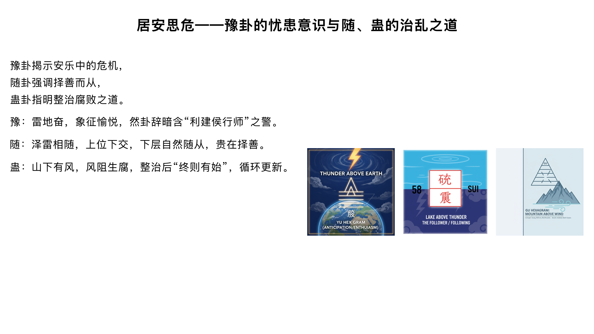 居安思危——豫卦的忧患意识与随、蛊的治乱之道
一、豫卦（雷地豫）的双重性
1. 卦象矛盾分析

上震下坤：雷出地奋，象征安乐、愉悦

但卦辞直言“利建侯行师”：暗含安乐中的危机

2. 《彖传》精讲

“刚应而志行”：九四阳爻为卦主，与初六相应

“顺以动”：下坤顺，上震动

“天地以顺动，故日月不过而四时不忒”

金景芳重点：真正的“豫”是顺应规律的和谐状态

3. 爻辞的警示梯度

初六：“鸣豫，凶”：稍有安乐就张扬，必凶

六三：“盱豫悔，迟有悔”：媚上求乐，必有悔恨

九四：“由豫，大有得”：作为安乐来源的阳爻，需“勿疑朋盍簪”

重点：领导者创造安乐时需团结众人

上六：“冥豫，成有渝”：沉溺安乐到极点，但提示“有渝”（可改变）

金景芳：体现《周易》永不绝望的哲学

二、随卦（泽雷随）的追随智慧
1. 卦象与卦名

上兑下震：泽中有雷，雷随泽动

“随”：随从、随和、随时

2. 金景芳卦变分析重点

随卦来自否卦：上九与初六互换（“刚来下柔”）

象征上位者主动下交，下层自然随从

对比“强随”与“悦随”的区别

3. 关键爻辞解析

初九：“官有渝，贞吉”：主变而不失正道

六二：“系小子，失丈夫”：选择困境，讲解“随”需有选择

九五：“孚于嘉，吉”：以诚信随善美，得吉

金景芳总结：“随”不是盲从，是“随时之义”

三、蛊卦（山风蛊）的整治之道
1. 卦象与问题意识

上艮下巽：山下有风，风被山阻而生腐败（蛊）

序卦传：“以喜随人者必有事，故受之以蛊”

2. 《彖传》精讲

“刚上而柔下”：上艮刚，下巽柔

“巽而止，蛊”：过于顺从（巽）而停滞（止）必生腐败

“终则有始”：整治腐败后又是新的开始

3. 爻辞的整治方略

初六：“干父之蛊”：整治父辈遗留问题

金景芳重点：继承中的改革，“意承考也”（继承精神而非具体做法）

九二：“干母之蛊”：方法需更柔和

上九：“不事王侯，高尚其事”：

重点讲解：整治完成后功成身退的智慧

对比道家隐逸思想

四、本课三卦的内在联系
忧患链条：豫（安乐）→ 随（盲从）→ 蛊（腐败）

治理智慧：豫时需思危，随时需择善，蛊时需整治

金景芳历史观体现：结合文景之治到汉武盛世的历史周期分析
