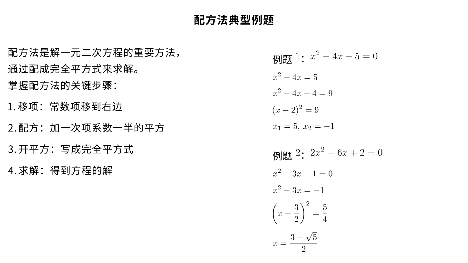 这里给你两道配方法最经典、考试最常考的例题，一道基础、一道提高。
配方法 典型例题
例题 1（二次项系数为 1，基础必考）
解方程：
x 
2
 −4x−5=0
解：
移项（常数项移到右边）
x 
2
 −4x=5
配方（两边加一次项系数一半的平方）一次项系数 - 4，一半是 - 2，平方是 4
x 
2
 −4x+4=5+4
写成完全平方
(x−2) 
2
 =9
开平方
x−2=±3
求解
x 
1
​
 =5,x 
2
​
 =−1
例题 2（二次项系数不为 1，中考高频）
解方程：
2x 
2
 −6x+2=0
解：
二次项系数化为 1（两边同除以 2）
x 
2
 −3x+1=0
移项
x 
2
 −3x=−1
配方一次项系数 - 3，一半是
− 
2
3
​
 
，平方是
4
9
​
 
x 
2
 −3x+ 
4
9
​
 =−1+ 
4
9
​
 
写成完全平方
(x− 
2
3
​
 ) 
2
 = 
4
5
​
 
开平方
x− 
2
3
​
 =± 
2
5
​
 
​
 
求解
x 
1
​
 = 
2
3+ 
5
​
 
​
 ,x 
2
​
 = 
2
3− 
5
​
 
​
 
